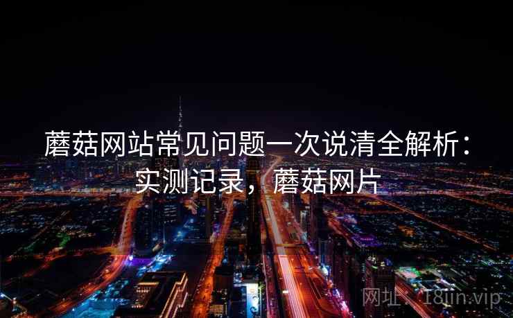 蘑菇网站常见问题一次说清全解析：实测记录，蘑菇网片