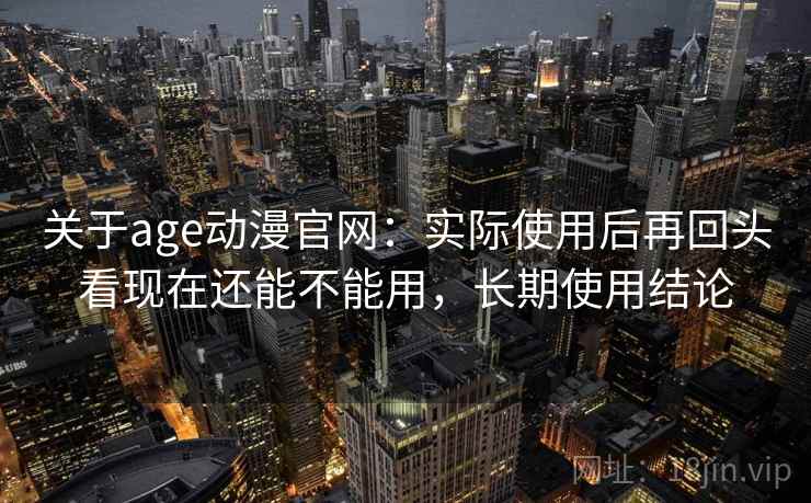 关于age动漫官网：实际使用后再回头看现在还能不能用，长期使用结论