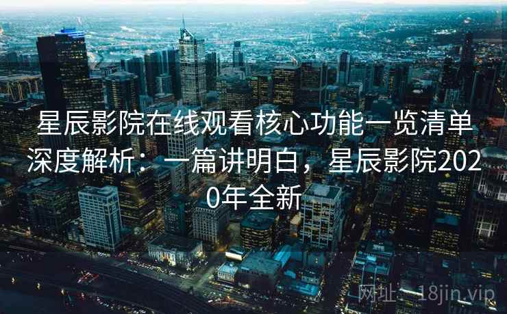 星辰影院在线观看核心功能一览清单深度解析：一篇讲明白，星辰影院2020年全新