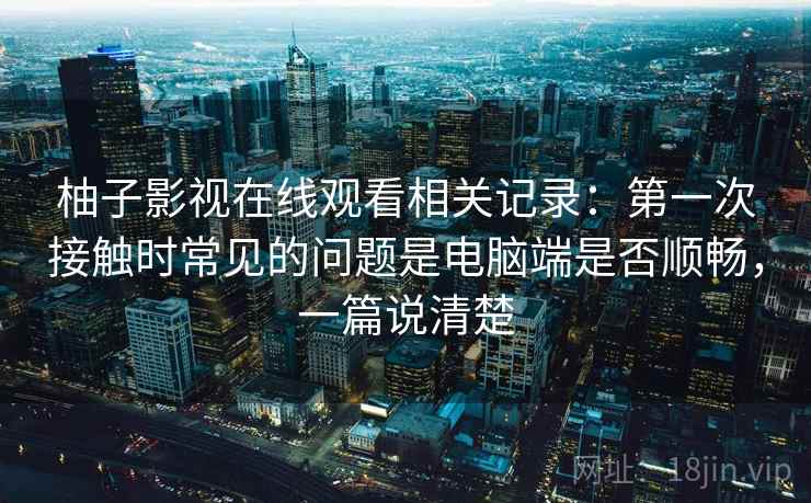 柚子影视在线观看相关记录：第一次接触时常见的问题是电脑端是否顺畅，一篇说清楚