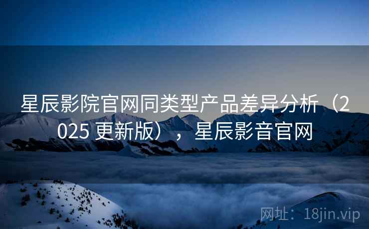 星辰影院官网同类型产品差异分析（2025 更新版），星辰影音官网