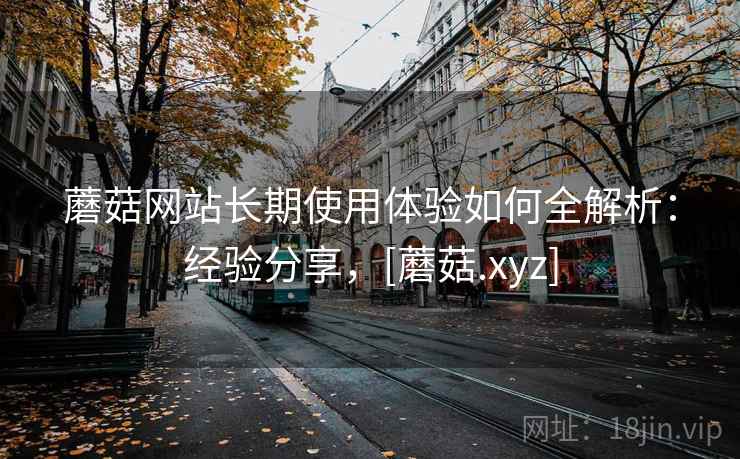 蘑菇网站长期使用体验如何全解析：经验分享，[蘑菇.xyz]