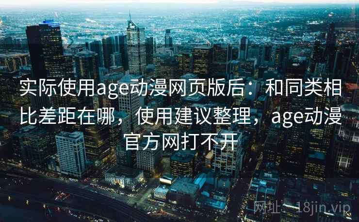 实际使用age动漫网页版后：和同类相比差距在哪，使用建议整理，age动漫官方网打不开