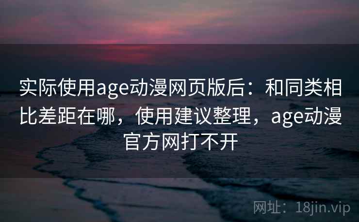实际使用age动漫网页版后：和同类相比差距在哪，使用建议整理，age动漫官方网打不开