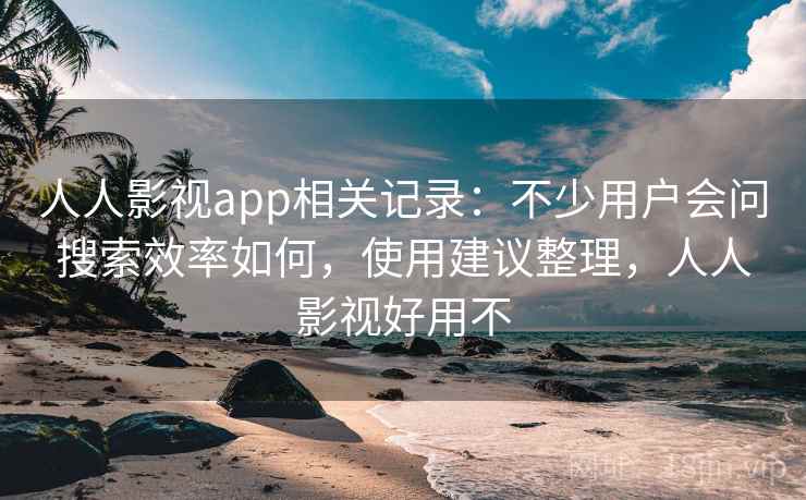 人人影视app相关记录：不少用户会问搜索效率如何，使用建议整理，人人影视好用不