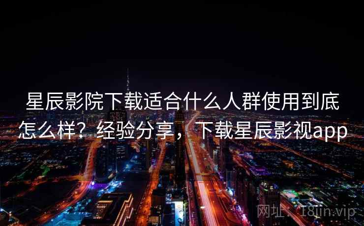 星辰影院下载适合什么人群使用到底怎么样？经验分享，下载星辰影视app
