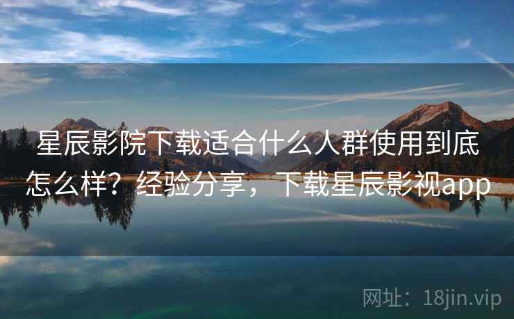 星辰影院下载适合什么人群使用到底怎么样？经验分享，下载星辰影视app