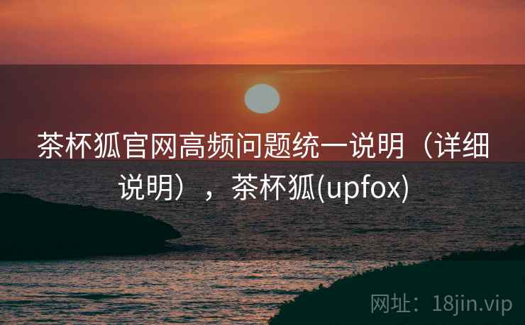 茶杯狐官网高频问题统一说明（详细说明），茶杯狐(upfox)