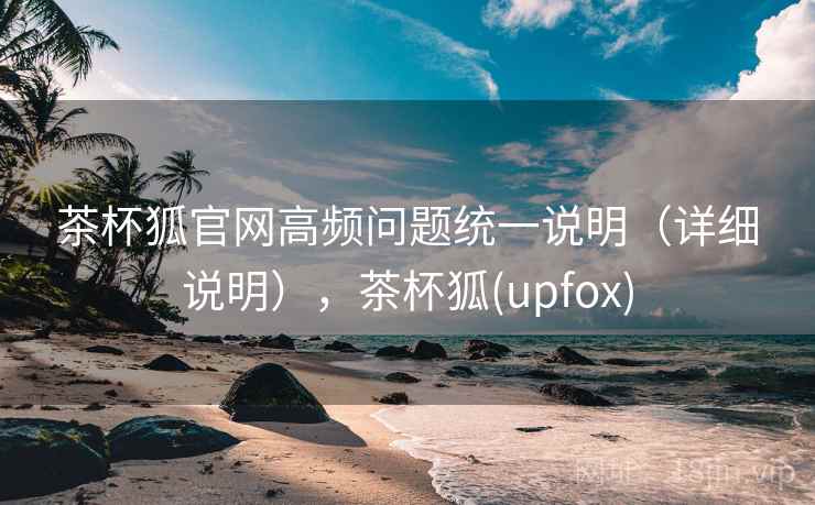 茶杯狐官网高频问题统一说明（详细说明），茶杯狐(upfox)
