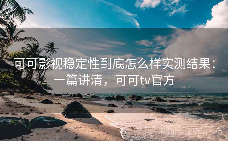 可可影视稳定性到底怎么样实测结果：一篇讲清，可可tv官方