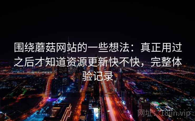 围绕蘑菇网站的一些想法：真正用过之后才知道资源更新快不快，完整体验记录