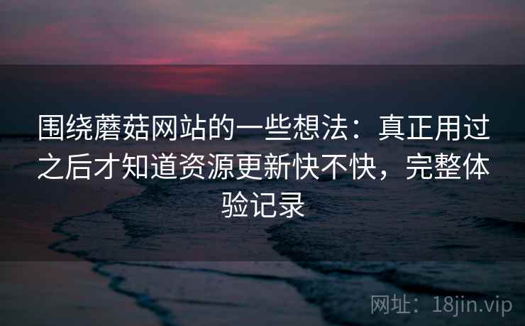 围绕蘑菇网站的一些想法：真正用过之后才知道资源更新快不快，完整体验记录