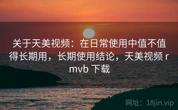 关于天美视频：在日常使用中值不值得长期用，长期使用结论，天美视频 rmvb 下载