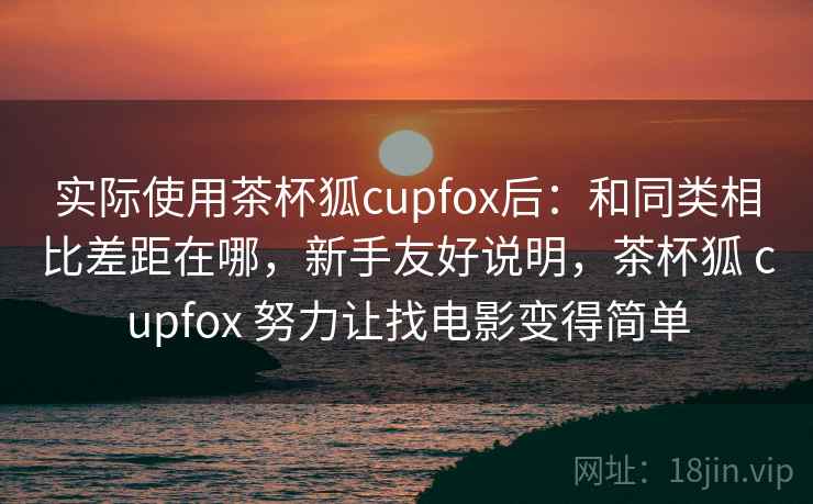 实际使用茶杯狐cupfox后：和同类相比差距在哪，新手友好说明，茶杯狐 cupfox 努力让找电影变得简单