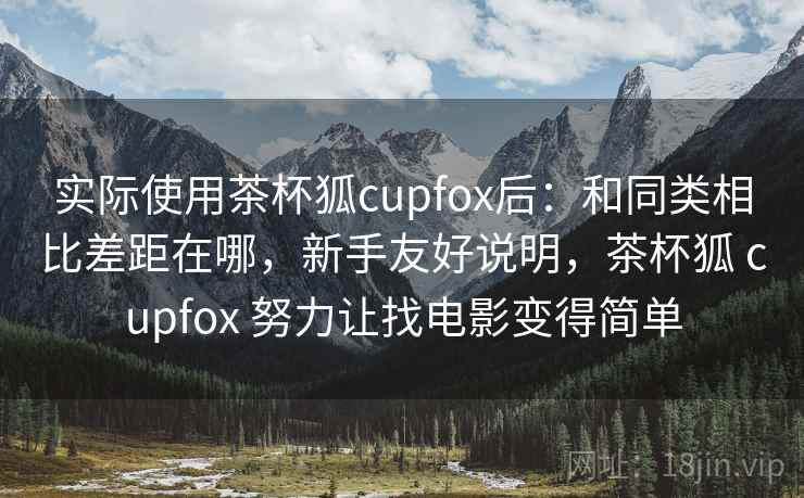 实际使用茶杯狐cupfox后：和同类相比差距在哪，新手友好说明，茶杯狐 cupfox 努力让找电影变得简单