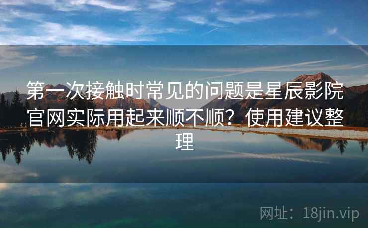 第一次接触时常见的问题是星辰影院官网实际用起来顺不顺？使用建议整理