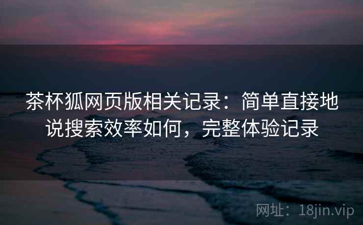 茶杯狐网页版相关记录：简单直接地说搜索效率如何，完整体验记录