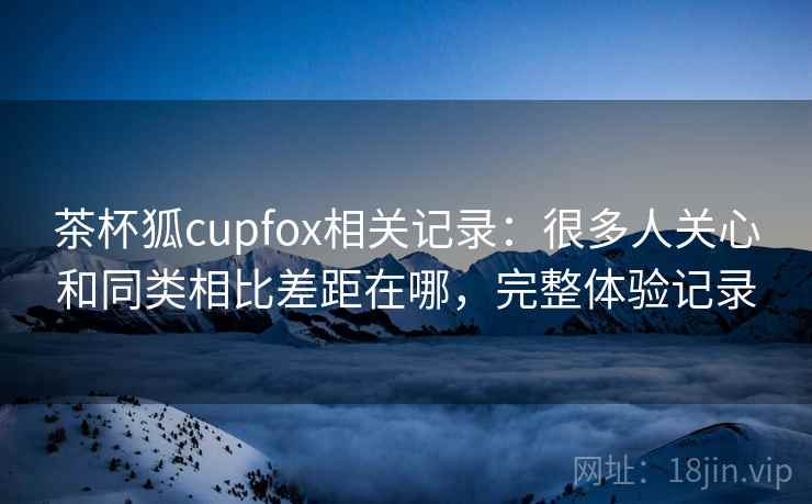 茶杯狐cupfox相关记录:很多人关心和同类相比差距在哪,完整体验记录 茶杯狐cupfox相关记录:很多人关心和同类相比差距在哪,完整体验记录