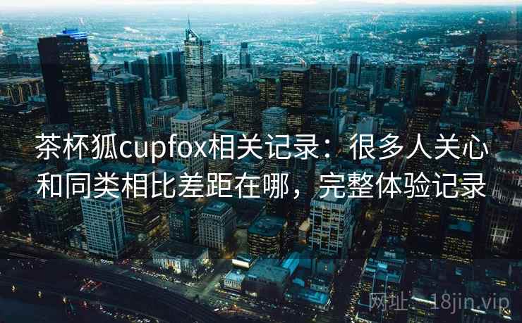 茶杯狐cupfox相关记录：很多人关心和同类相比差距在哪，完整体验记录
