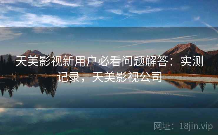 天美影视新用户必看问题解答：实测记录，天美影视公司