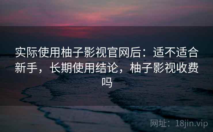 实际使用柚子影视官网后：适不适合新手，长期使用结论，柚子影视收费吗