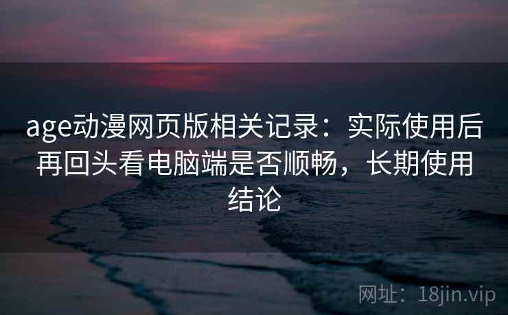 age动漫网页版相关记录：实际使用后再回头看电脑端是否顺畅，长期使用结论