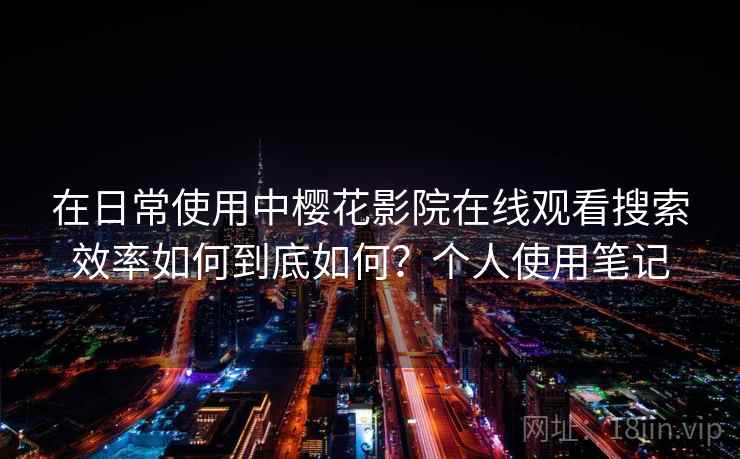 在日常使用中樱花影院在线观看搜索效率如何到底如何？个人使用笔记