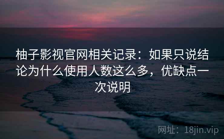 柚子影视官网相关记录：如果只说结论为什么使用人数这么多，优缺点一次说明