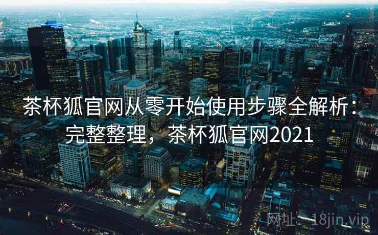 茶杯狐官网从零开始使用步骤全解析：完整整理，茶杯狐官网2021