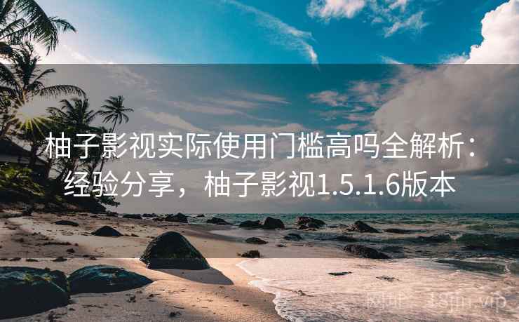 柚子影视实际使用门槛高吗全解析：经验分享，柚子影视1.5.1.6版本
