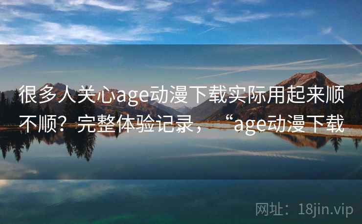 很多人关心age动漫下载实际用起来顺不顺？完整体验记录，“age动漫下载”