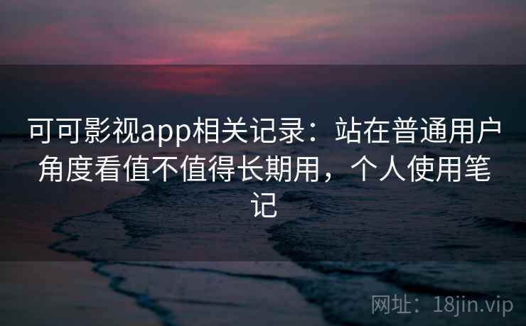 可可影视app相关记录：站在普通用户角度看值不值得长期用，个人使用笔记
