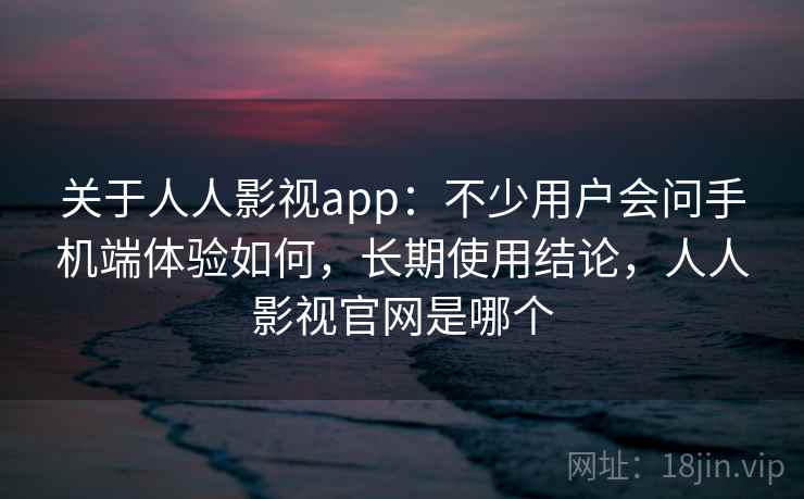 关于人人影视app：不少用户会问手机端体验如何，长期使用结论，人人影视官网是哪个