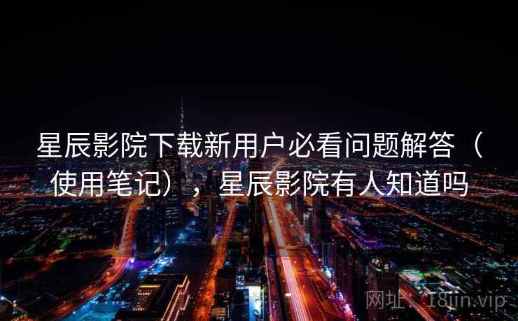 星辰影院下载新用户必看问题解答（使用笔记），星辰影院有人知道吗