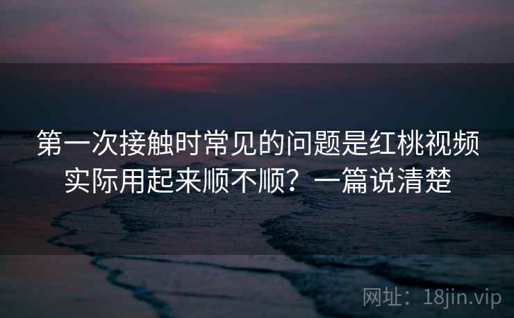 第一次接触时常见的问题是红桃视频实际用起来顺不顺？一篇说清楚