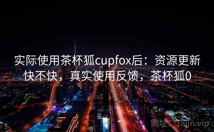 实际使用茶杯狐cupfox后：资源更新快不快，真实使用反馈，茶杯狐0