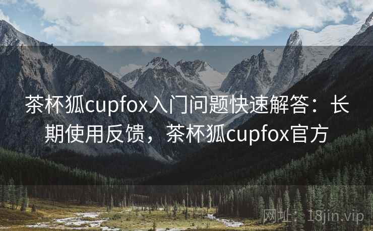 茶杯狐cupfox入门问题快速解答：长期使用反馈，茶杯狐cupfox官方