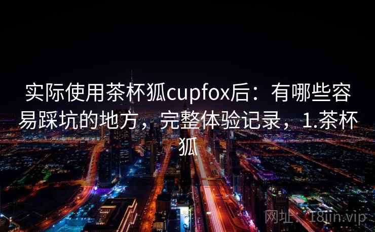 实际使用茶杯狐cupfox后：有哪些容易踩坑的地方，完整体验记录，1.茶杯狐