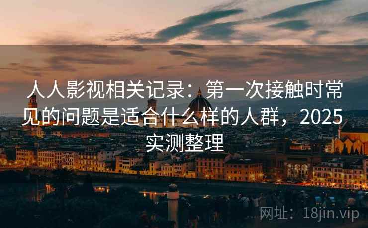 人人影视相关记录：第一次接触时常见的问题是适合什么样的人群，2025 实测整理