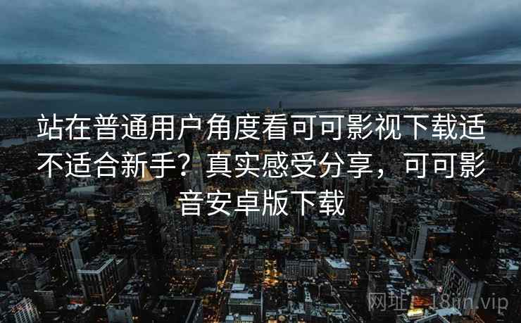 站在普通用户角度看可可影视下载适不适合新手？真实感受分享，可可影音安卓版下载