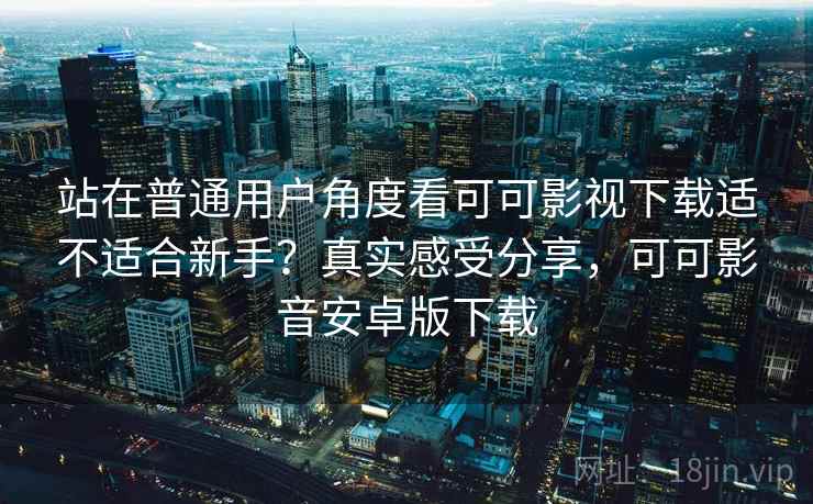 站在普通用户角度看可可影视下载适不适合新手？真实感受分享，可可影音安卓版下载