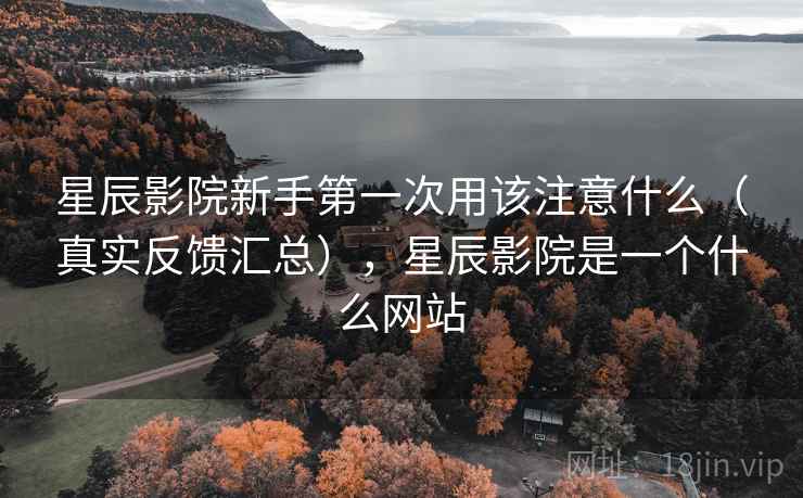 星辰影院新手第一次用该注意什么（真实反馈汇总），星辰影院是一个什么网站