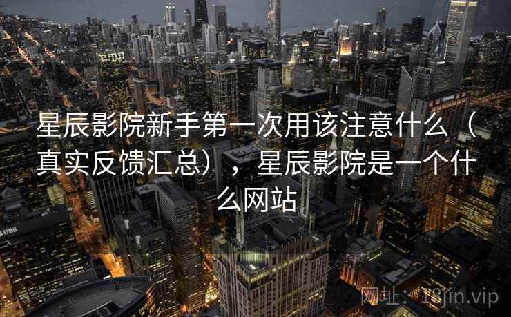 星辰影院新手第一次用该注意什么（真实反馈汇总），星辰影院是一个什么网站