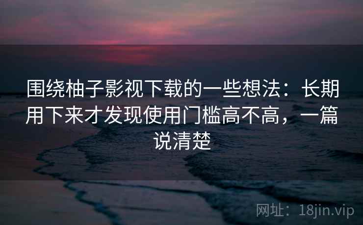 围绕柚子影视下载的一些想法：长期用下来才发现使用门槛高不高，一篇说清楚