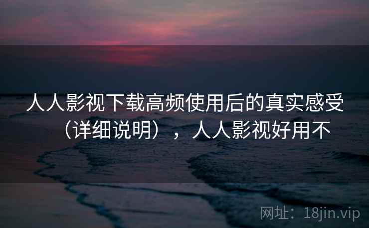 人人影视下载高频使用后的真实感受（详细说明），人人影视好用不