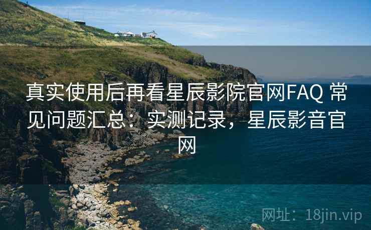 真实使用后再看星辰影院官网FAQ 常见问题汇总:实测记录,星辰影音官网 真实使用后再看星辰影院官网FAQ 常见问题汇总:实测记录,星辰影音官网