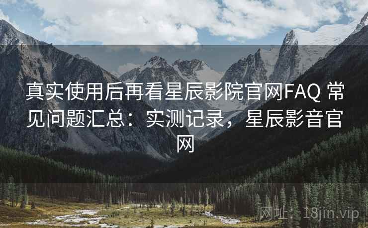 真实使用后再看星辰影院官网FAQ 常见问题汇总：实测记录，星辰影音官网