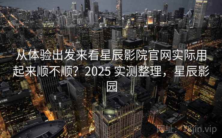 从体验出发来看星辰影院官网实际用起来顺不顺?2025 实测整理,星辰影园 从体验出发来看星辰影院官网实际用起来顺不顺?2025 实测整理,星辰影园