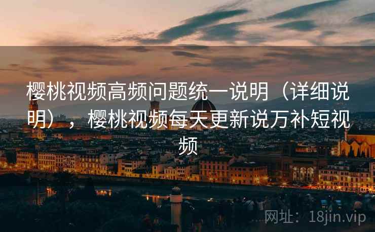 樱桃视频高频问题统一说明(详细说明),樱桃视频每天更新说万补短视频 樱桃视频高频问题统一说明(详细说明),樱桃视频每天更新说万补短视频