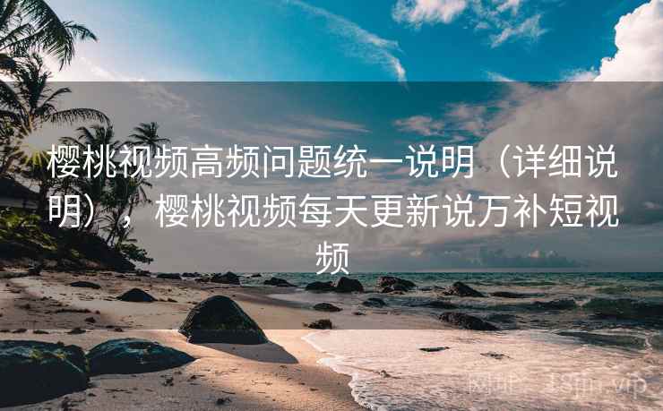 樱桃视频高频问题统一说明(详细说明),樱桃视频每天更新说万补短视频 樱桃视频高频问题统一说明(详细说明),樱桃视频每天更新说万补短视频